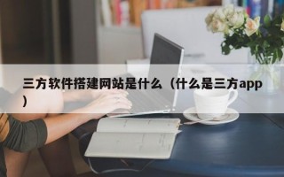 南充三方软件搭建网站是什么（什么是三方app）