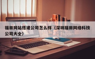 南充福田网站搭建公司怎么样（深圳福田网络科技公司大全）