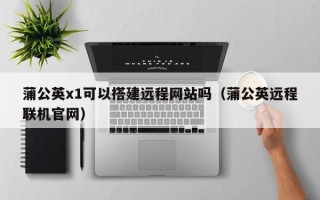 南充蒲公英x1可以搭建远程网站吗（蒲公英远程联机官网）
